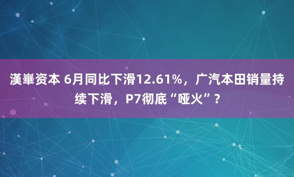 漢崋资本 6月同比下滑12.61%，广汽本田销量持续下滑，P7彻底“哑火”？