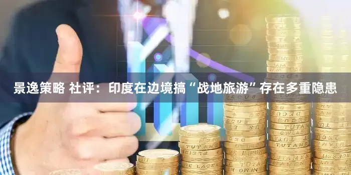 景逸策略 社评：印度在边境搞“战地旅游”存在多重隐患