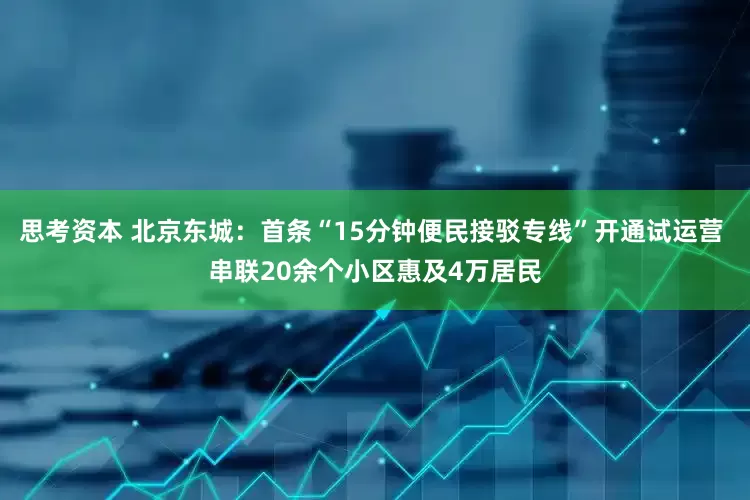思考资本 北京东城：首条“15分钟便民接驳专线”开通试运营 串联20余个小区惠及4万居民