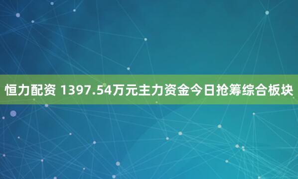 恒力配资 1397.54万元主力资金今日抢筹综合板块
