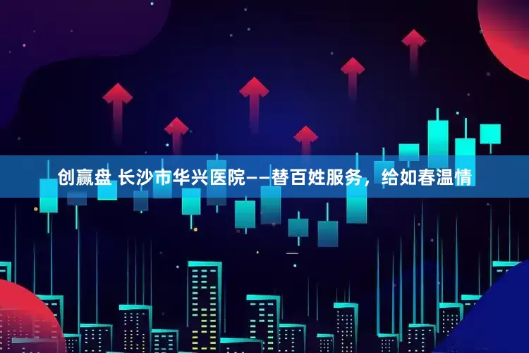 创赢盘 长沙市华兴医院——替百姓服务，给如春温情