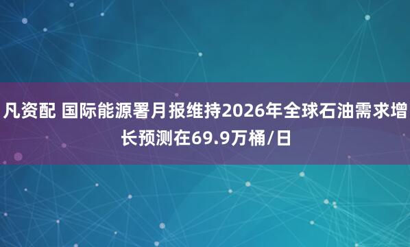 凡资配 国际能源署月报维持2026年全球石油需求增长预测在69.9万桶/日