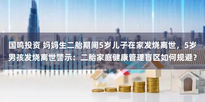 国鸣投资 妈妈生二胎期间5岁儿子在家发烧离世，5岁男孩发烧离世警示：二胎家庭健康管理盲区如何规避？