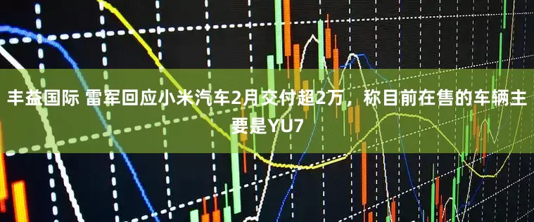 丰益国际 雷军回应小米汽车2月交付超2万，称目前在售的车辆主要是YU7