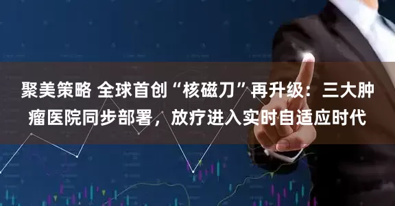 聚美策略 全球首创“核磁刀”再升级：三大肿瘤医院同步部署，放疗进入实时自适应时代