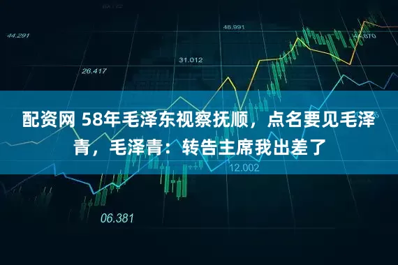 配资网 58年毛泽东视察抚顺，点名要见毛泽青，毛泽青：转告主席我出差了